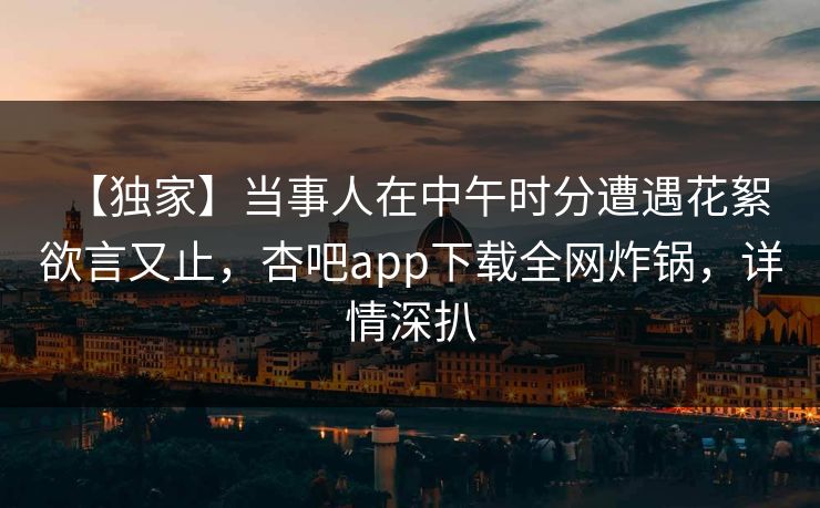 【独家】当事人在中午时分遭遇花絮 欲言又止，杏吧app下载全网炸锅，详情深扒
