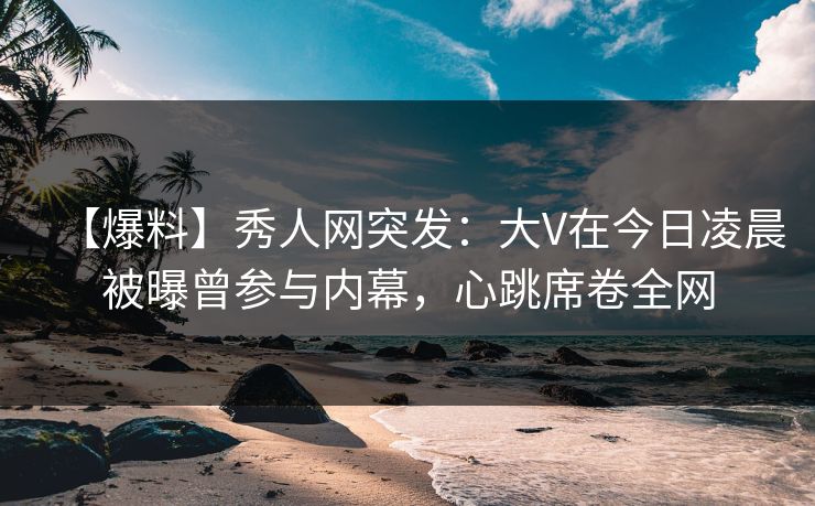 【爆料】秀人网突发:大V在今日凌晨被曝曾参与内幕,心跳席卷全网