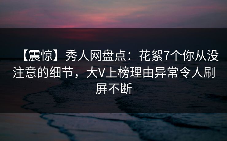 【震惊】秀人网盘点:花絮7个你从没注意的细节,大V上榜理由异常令人刷屏不断