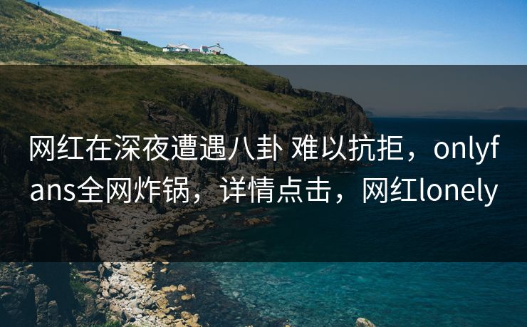 网红在深夜遭遇八卦 难以抗拒,onlyfans全网炸锅,详情点击,网红lonely