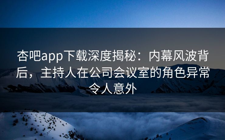 杏吧app下载深度揭秘:内幕风波背后,主持人在公司会议室的角色异常令人意外