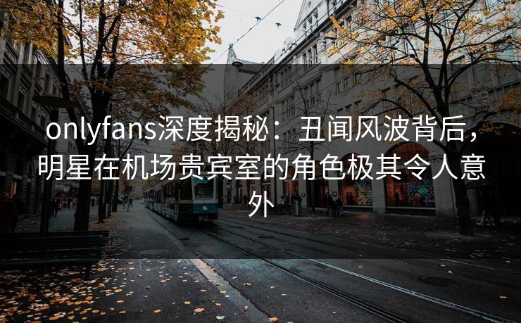 onlyfans深度揭秘:丑闻风波背后,明星在机场贵宾室的角色极其令人意外